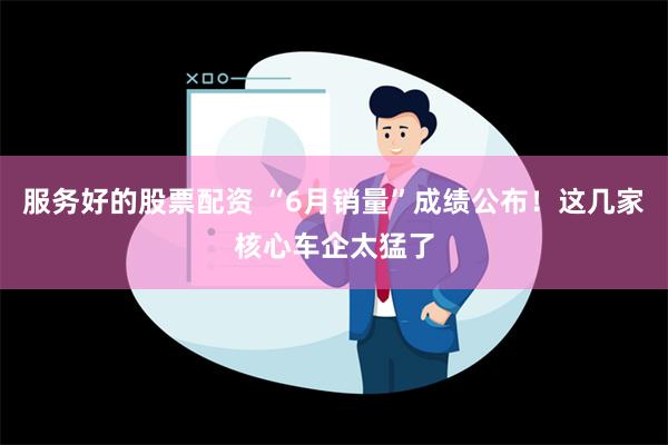 服务好的股票配资 “6月销量”成绩公布！这几家核心车企太猛了