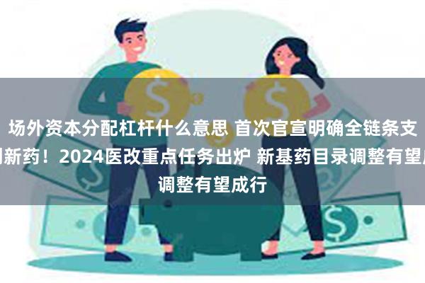 场外资本分配杠杆什么意思 首次官宣明确全链条支持创新药！2024医改重点任务出炉 新基药目录调整有望成行