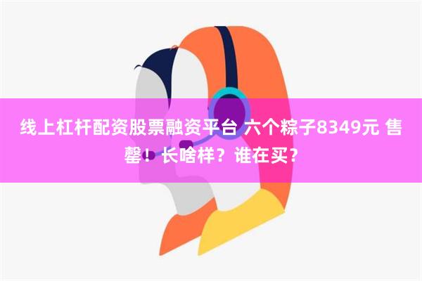 线上杠杆配资股票融资平台 六个粽子8349元 售罄！长啥样？谁在买？