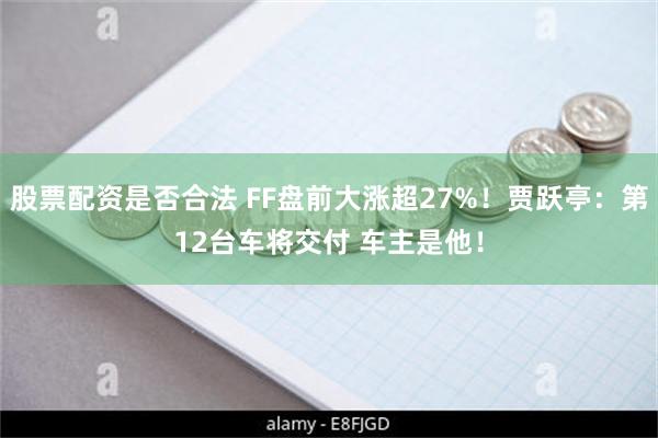 股票配资是否合法 FF盘前大涨超27%！贾跃亭：第12台车将交付 车主是他！