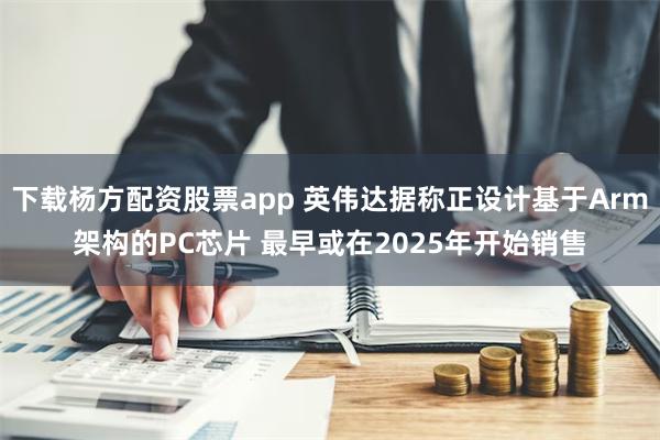 下载杨方配资股票app 英伟达据称正设计基于Arm架构的PC芯片 最早或在2025年开始销售