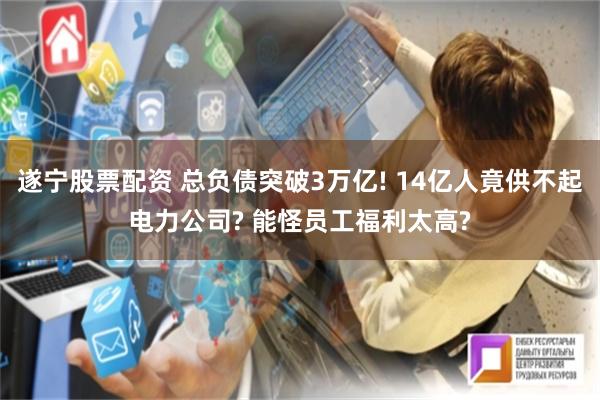 遂宁股票配资 总负债突破3万亿! 14亿人竟供不起电力公司? 能怪员工福利太高?