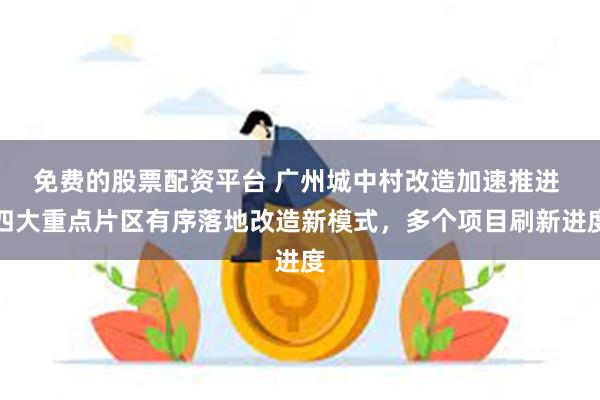 免费的股票配资平台 广州城中村改造加速推进 四大重点片区有序落地改造新模式，多个项目刷新进度