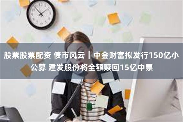 股票股票配资 债市风云｜中金财富拟发行150亿小公募 建发股份将全额赎回15亿中票