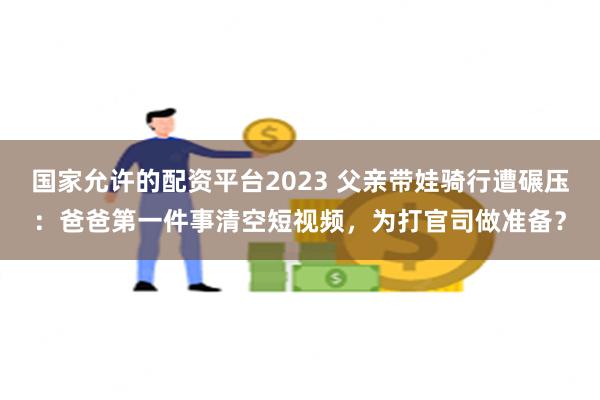 国家允许的配资平台2023 父亲带娃骑行遭碾压：爸爸第一件事清空短视频，为打官司做准备？