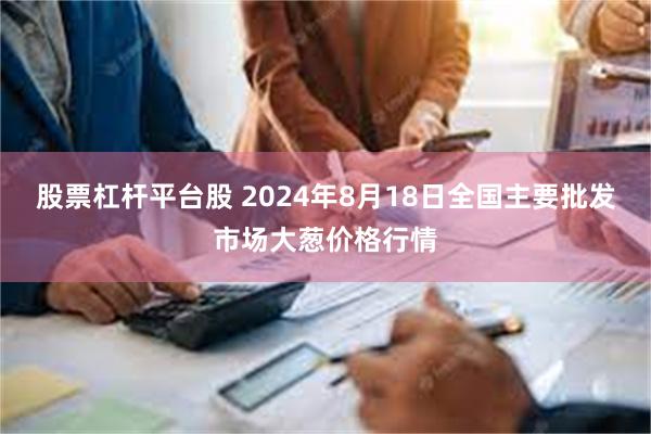 股票杠杆平台股 2024年8月18日全国主要批发市场大葱价格