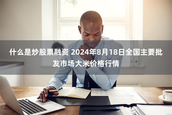 什么是炒股票融资 2024年8月18日全国主要批发市场大米价格行情