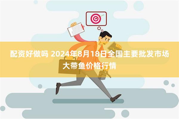 配资好做吗 2024年8月18日全国主要批发市场大带鱼价格行情