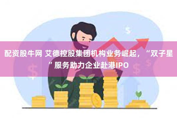 配资股牛网 艾德控股集团机构业务崛起，“双子星”服务助力企业赴港IPO