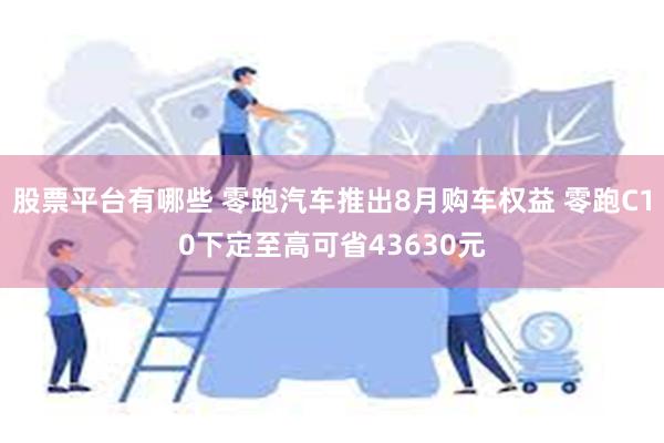 股票平台有哪些 零跑汽车推出8月购车权益 零跑C10下定至高可省43630元