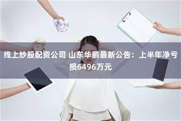 线上炒股配资公司 山东华鹏最新公告：上半年净亏损6496万元