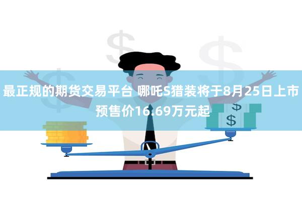 最正规的期货交易平台 哪吒S猎装将于8月25日上市 预售价16.69万元起