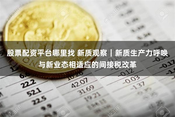 股票配资平台哪里找 新质观察｜新质生产力呼唤与新业态相适应的