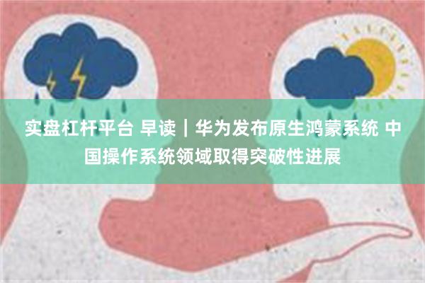 实盘杠杆平台 早读｜华为发布原生鸿蒙系统 中国操作系统领域取