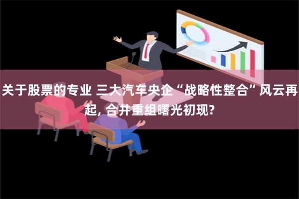 关于股票的专业 三大汽车央企“战略性整合”风云再起, 合并重