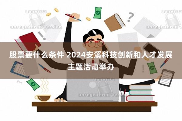 股票要什么条件 2024安溪科技创新和人才发展主题活动举办