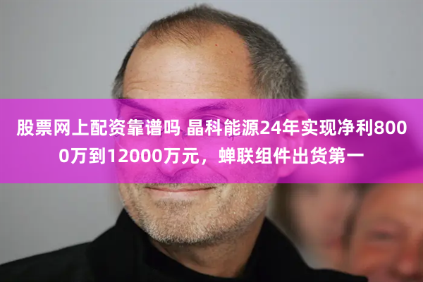 股票网上配资靠谱吗 晶科能源24年实现净利8000万到12000万元，蝉联组件出货第一