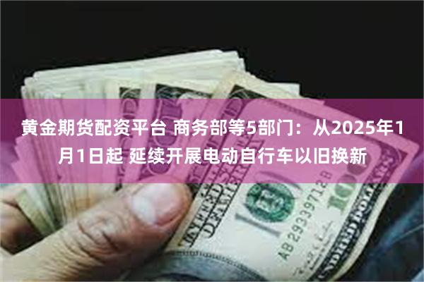 黄金期货配资平台 商务部等5部门：从2025年1月1日起 延续开展电动自行车以旧换新