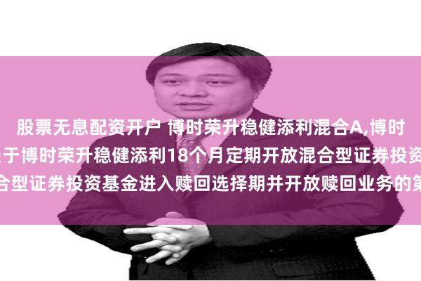 股票无息配资开户 博时荣升稳健添利混合A,博时荣升稳健添利混合C: 关于博时荣升稳健添利18个月定期开放混合型证券投资基金进入赎回选择期并开放赎回业务的第二次提示性公告