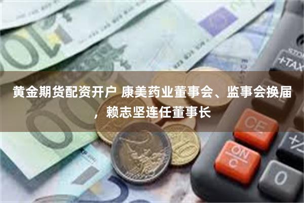 黄金期货配资开户 康美药业董事会、监事会换届，赖志坚连任董事长