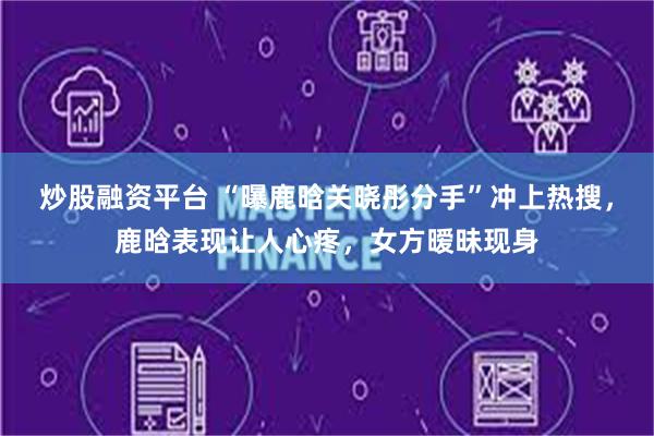 炒股融资平台 “曝鹿晗关晓彤分手”冲上热搜，鹿晗表现让人心疼，女方暧昧现身