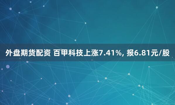 外盘期货配资 百甲科技上涨7.41%, 报6.81元/股