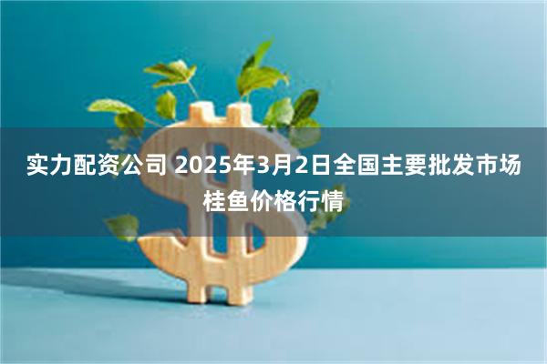 实力配资公司 2025年3月2日全国主要批发市场桂鱼价格行情