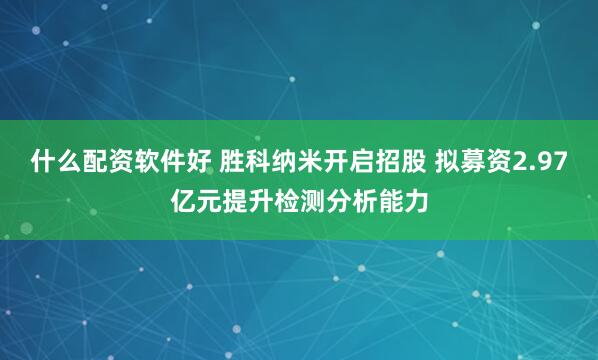 什么配资软件好 胜科纳米开启招股 拟募资2.97亿元提升检测分析能力