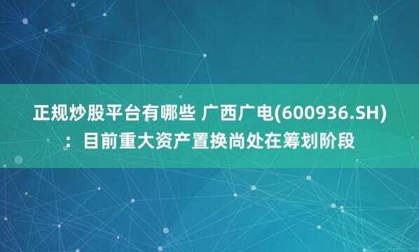 正规炒股平台有哪些 广西广电(600936.SH)：目前重大资产置换尚处在筹划阶段