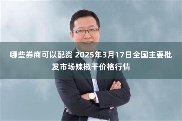 哪些券商可以配资 2025年3月17日全国主要批发市场辣椒干价格行情