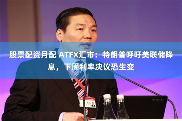 股票配资月配 ATFX汇市：特朗普呼吁美联储降息，下周利率决议恐生变