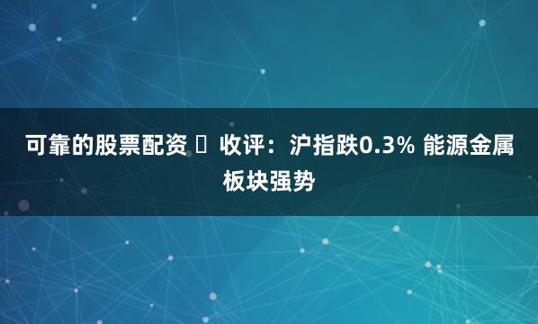 可靠的股票配资 ​收评：沪指跌0.3% 能源金属板块强势
